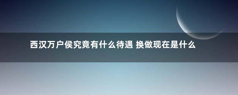 西汉万户侯究竟有什么待遇 换做现在是什么地位